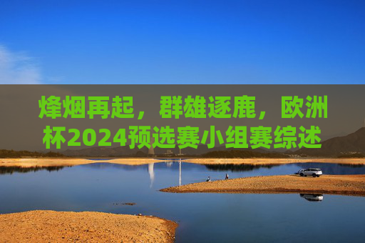 烽烟再起,群雄逐鹿,欧洲杯2024预选赛小组赛综述 烽烟再起,群雄逐鹿,欧洲杯2024预选赛小组赛综述