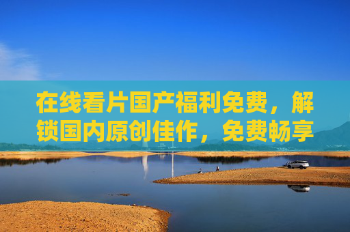 在线看片国产福利免费,解锁国内原创佳作,免费畅享优质影视盛宴 在线看片国产福利免费,解锁国内原创佳作,免费畅享优质影视盛宴