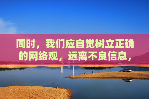 同时,我们应自觉树立正确的网络观,远离不良信息,选择健康、积极的文化产品。家长和学校也应加强对未成年人的教育和引导,帮助他们提升辨别是非的能力,抵制不良诱惑,营造一个清朗、健康的网络环境 同时,我们应自觉树立正确的网络观,远离不良信息,选择健康、积极的文化产品。家长和学校也应加强对未成年人的教育和引导,帮助他们提升辨别是非的能力,抵制不良诱惑,营造一个清朗、健康的网络环境