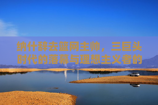 纳什辞去篮网主帅,三巨头时代的落幕与理想主义者的执教终章 纳什辞去篮网主帅,三巨头时代的落幕与理想主义者的执教终章