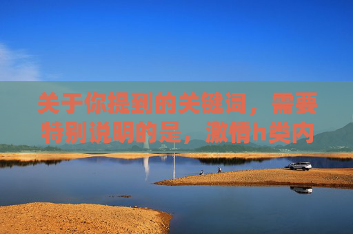 关于你提到的关键词,需要特别说明的是,激情h类内容涉及成人信息,根据我国法律法规和社会主义核心价值观,传播或推荐此类内容是不被允许的。我们应当自觉抵制不良信息,关注积极健康、富有正能量的影视作品 关于你提到的关键词,需要特别说明的是,激情h类内容涉及成人信息,根据我国法律法规和社会主义核心价值观,传播或推荐此类内容是不被允许的。我们应当自觉抵制不良信息,关注积极健康、富有正能量的影视作品