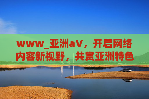 www_亚洲а∨,开启网络内容新视野,共赏亚洲特色文化风采 www_亚洲а∨,开启网络内容新视野,共赏亚洲特色文化风采