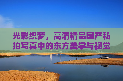 光影织梦,高清精品国产私拍写真中的东方美学与视觉盛宴 光影织梦,高清精品国产私拍写真中的东方美学与视觉盛宴