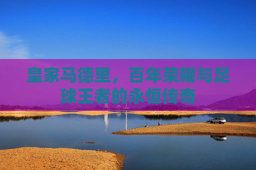 皇家马德里，百年荣耀与足球王者的永恒传奇