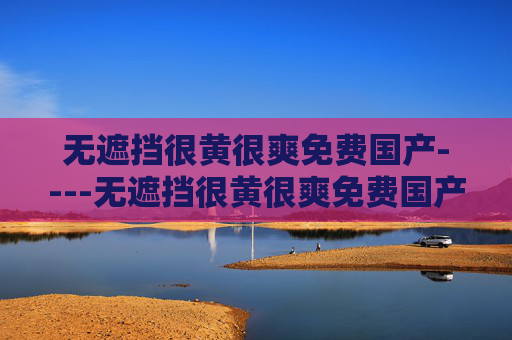 无遮挡很黄很爽免费国产----无遮挡很黄很爽免费国产精彩在线畅享,国内资源免费看,立即解锁爽快体验 无遮挡很黄很爽免费国产----无遮挡很黄很爽免费国产精彩在线畅享,国内资源免费看,立即解锁爽快体验
