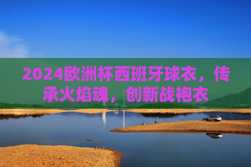 2024欧洲杯西班牙球衣，传承火焰魂，创新战袍衣