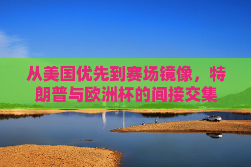 从美国优先到赛场镜像,特朗普与欧洲杯的间接交集 从美国优先到赛场镜像,特朗普与欧洲杯的间接交集