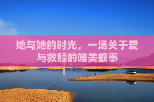 她与她的时光,一场关于爱与救赎的唯美叙事 她与她的时光,一场关于爱与救赎的唯美叙事