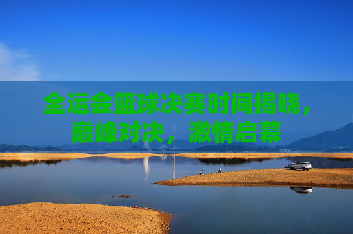 全运会篮球决赛时间揭晓，巅峰对决，激情启幕