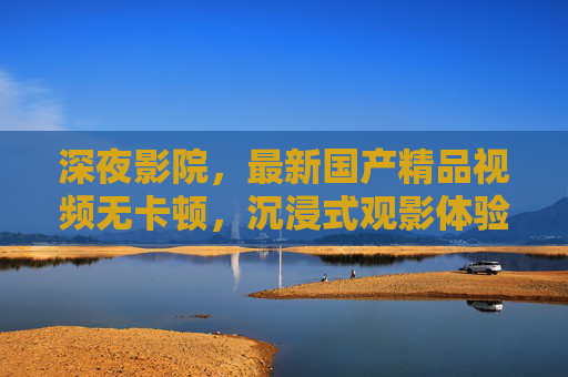 深夜影院,最新国产精品视频无卡顿,沉浸式观影体验从这里开始 深夜影院,最新国产精品视频无卡顿,沉浸式观影体验从这里开始