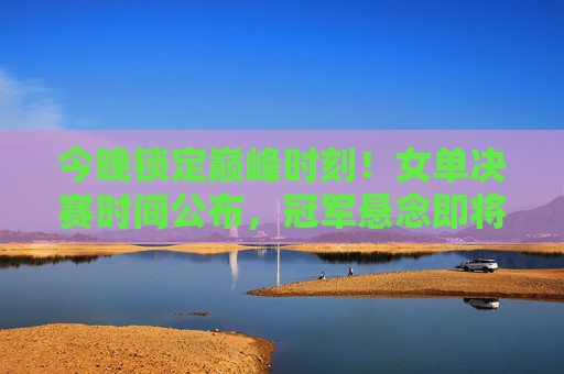 今晚锁定巅峰时刻!女单决赛时间公布,冠军悬念即将揭晓 今晚锁定巅峰时刻!女单决赛时间公布,冠军悬念即将揭晓