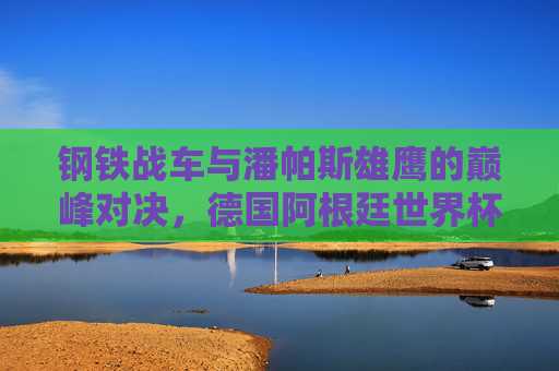 钢铁战车与潘帕斯雄鹰的巅峰对决,德国阿根廷世界杯决赛史诗 钢铁战车与潘帕斯雄鹰的巅峰对决,德国阿根廷世界杯决赛史诗