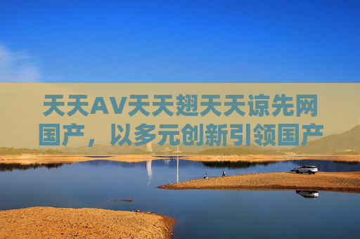 天天AV天天翅天天谅先网国产,以多元创新引领国产影视新风尚 天天AV天天翅天天谅先网国产,以多元创新引领国产影视新风尚
