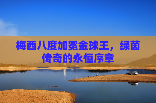 梅西八度加冕金球王,绿茵传奇的永恒序章 梅西八度加冕金球王,绿茵传奇的永恒序章