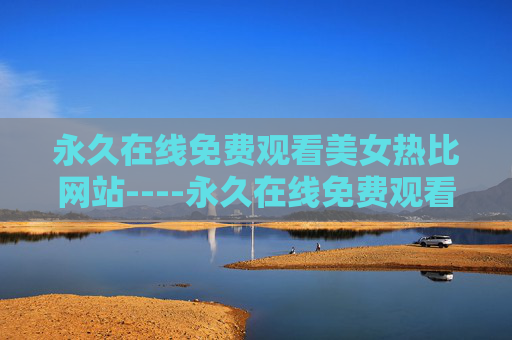 永久在线免费观看美女热比网站----永久在线免费观看美女热比网站精彩视频免费在线,高清资源随时畅享,体验极速观看快感! 永久在线免费观看美女热比网站----永久在线免费观看美女热比网站精彩视频免费在线,高清资源随时畅享,体验极速观看快感!