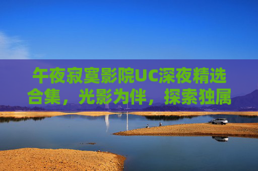 午夜寂寞影院UC深夜精选合集,光影为伴,探索独属于你的深夜秘境 午夜寂寞影院UC深夜精选合集,光影为伴,探索独属于你的深夜秘境