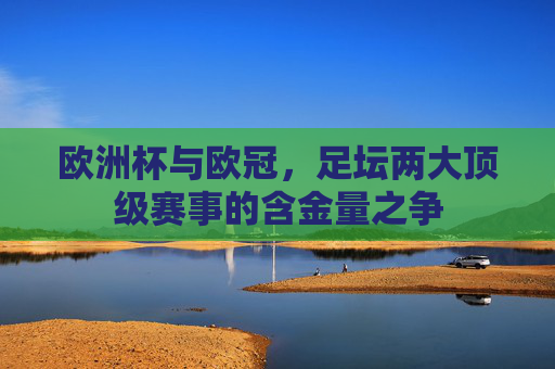 欧洲杯与欧冠,足坛两大顶级赛事的含金量之争 欧洲杯与欧冠,足坛两大顶级赛事的含金量之争