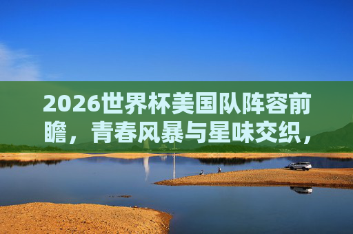 2026世界杯美国队阵容前瞻,青春风暴与星味交织,东道主能否掀起足球风暴? 2026世界杯美国队阵容前瞻,青春风暴与星味交织,东道主能否掀起足球风暴?