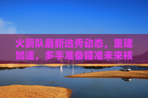 火箭队最新选秀动态,重建加速,多手准备瞄准未来核心 火箭队最新选秀动态,重建加速,多手准备瞄准未来核心
