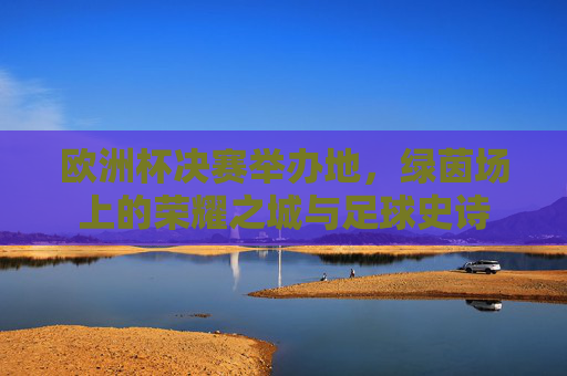 欧洲杯决赛举办地,绿茵场上的荣耀之城与足球史诗 欧洲杯决赛举办地,绿茵场上的荣耀之城与足球史诗