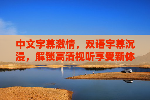 中文字幕激情，双语字幕沉浸，解锁高清视听享受新体验