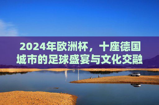 2024年欧洲杯,十座德国城市的足球盛宴与文化交融 2024年欧洲杯,十座德国城市的足球盛宴与文化交融