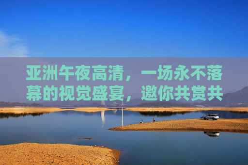 亚洲午夜高清,一场永不落幕的视觉盛宴,邀你共赏共分享 亚洲午夜高清,一场永不落幕的视觉盛宴,邀你共赏共分享