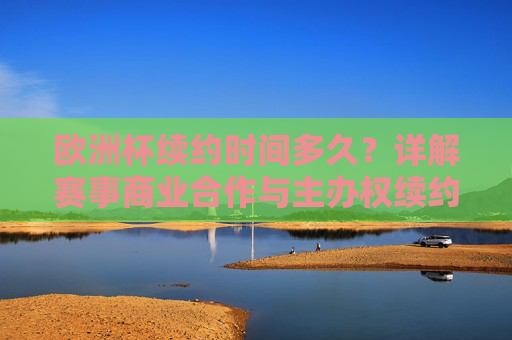 欧洲杯续约时间多久?详解赛事商业合作与主办权续约规则 欧洲杯续约时间多久?详解赛事商业合作与主办权续约规则