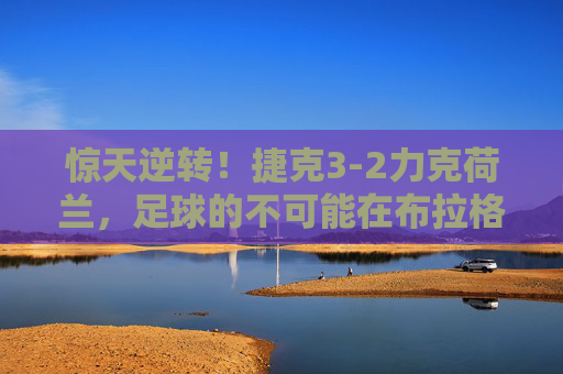 惊天逆转!捷克3-2力克荷兰,足球的不可能在布拉格绽放 惊天逆转!捷克3-2力克荷兰,足球的不可能在布拉格绽放