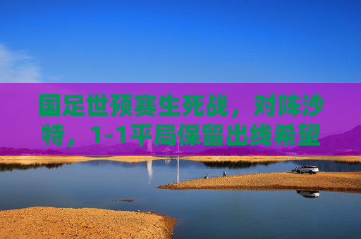 国足世预赛生死战,对阵沙特,1-1平局保留出线希望 国足世预赛生死战,对阵沙特,1-1平局保留出线希望
