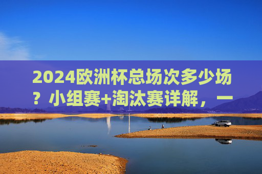 2024欧洲杯总场次多少场?小组赛+淘汰赛详解,一文看懂赛程安排 2024欧洲杯总场次多少场?小组赛+淘汰赛详解,一文看懂赛程安排