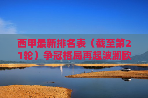 西甲最新排名表(截至第21轮)争冠格局再起波澜欧战席位厮杀激烈 西甲最新排名表(截至第21轮)争冠格局再起波澜欧战席位厮杀激烈