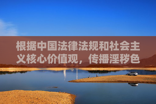 根据中国法律法规和社会主义核心价值观,传播淫秽色情内容属于违法行为,严禁制作、传播或推荐任何涉及色情、低俗的信息。网络空间不是法外之地,我们应当共同维护健康、清朗的网络环境 根据中国法律法规和社会主义核心价值观,传播淫秽色情内容属于违法行为,严禁制作、传播或推荐任何涉及色情、低俗的信息。网络空间不是法外之地,我们应当共同维护健康、清朗的网络环境