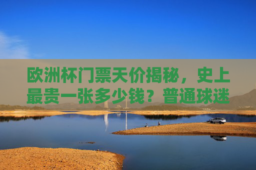 欧洲杯门票天价揭秘，史上最贵一张多少钱？普通球迷如何圆梦？