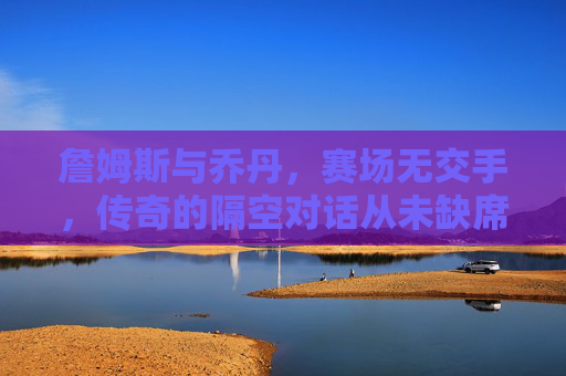 詹姆斯与乔丹,赛场无交手,传奇的隔空对话从未缺席 詹姆斯与乔丹,赛场无交手,传奇的隔空对话从未缺席