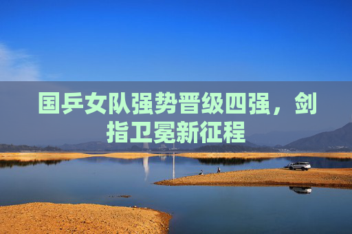 国乒女队强势晋级四强,剑指卫冕新征程 国乒女队强势晋级四强,剑指卫冕新征程