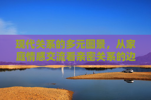 现代关系的多元图景,从家庭情感交流看亲密关系的边界与重构 现代关系的多元图景,从家庭情感交流看亲密关系的边界与重构