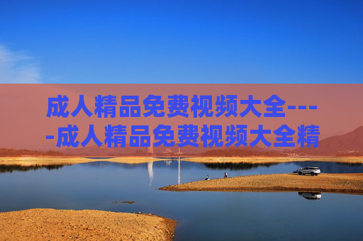 成人精品免费视频大全----成人精品免费视频大全精彩影视资源合集,海量高清内容一网打尽 成人精品免费视频大全----成人精品免费视频大全精彩影视资源合集,海量高清内容一网打尽