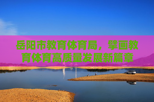 岳阳市教育体育局,擘画教育体育高质量发展新篇章 岳阳市教育体育局,擘画教育体育高质量发展新篇章