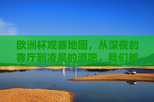 欧洲杯观赛地图,从深夜的客厅到凌晨的酒吧,我们都在哪狂欢? 欧洲杯观赛地图,从深夜的客厅到凌晨的酒吧,我们都在哪狂欢?