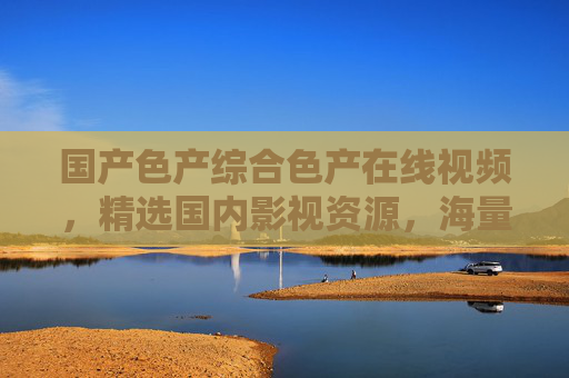 国产色产综合色产在线视频,精选国内影视资源,海量高清畅享视听盛宴! 国产色产综合色产在线视频,精选国内影视资源,海量高清畅享视听盛宴!
