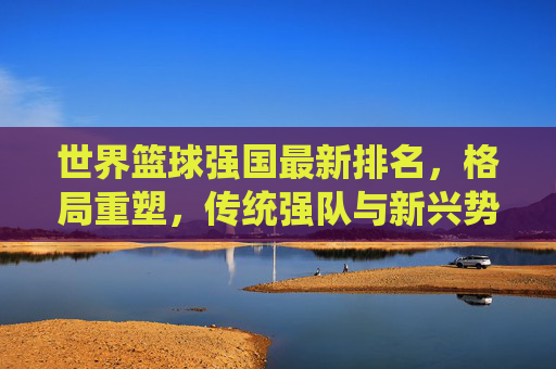 世界篮球强国最新排名，格局重塑，传统强队与新兴势力谁主沉浮？