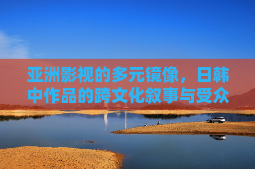 亚洲影视的多元镜像,日韩中作品的跨文化叙事与受众偏好解析 亚洲影视的多元镜像,日韩中作品的跨文化叙事与受众偏好解析