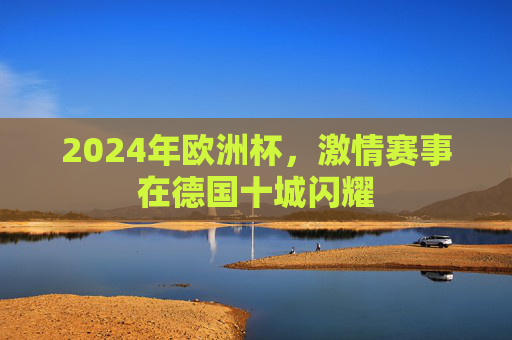 2024年欧洲杯,激情赛事在德国十城闪耀 2024年欧洲杯,激情赛事在德国十城闪耀
