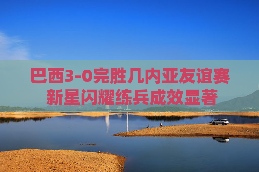 巴西3-0完胜几内亚友谊赛 新星闪耀练兵成效显著 巴西3-0完胜几内亚友谊赛 新星闪耀练兵成效显著