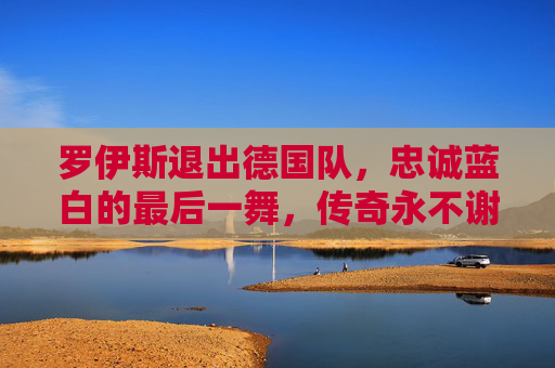 罗伊斯退出德国队,忠诚蓝白的最后一舞,传奇永不谢幕 罗伊斯退出德国队,忠诚蓝白的最后一舞,传奇永不谢幕