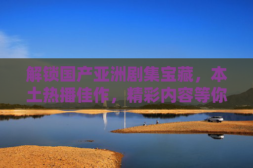 解锁国产亚洲剧集宝藏，本土热播佳作，精彩内容等你来发现！