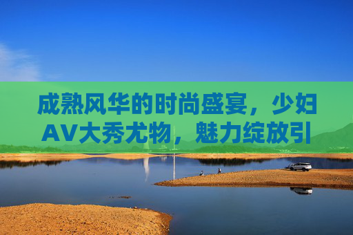 成熟风华的时尚盛宴,少妇AV大秀尤物,魅力绽放引喝彩! 成熟风华的时尚盛宴,少妇AV大秀尤物,魅力绽放引喝彩!