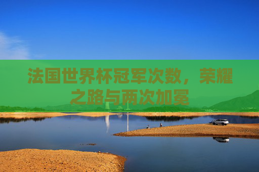法国世界杯冠军次数,荣耀之路与两次加冕 法国世界杯冠军次数,荣耀之路与两次加冕