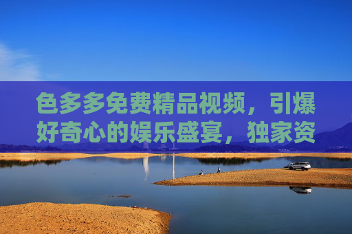 色多多免费精品视频,引爆好奇心的娱乐盛宴,独家资源抢先看! 色多多免费精品视频,引爆好奇心的娱乐盛宴,独家资源抢先看!